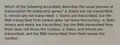 Which of the following accurately describes the usual process of transcription for eukaryotic genes? a. Exons are not transcribed. b. Introns are not transcribed. c. Exons are transcribed, but the RNA transcribed from introns does not leave the nucleus. d. Both introns and exons are transcribed, but the RNA transcribed from them does not leave the nucleus. e. Exons and introns are transcribed, and the RNA transcribed from them leaves the nucleus.