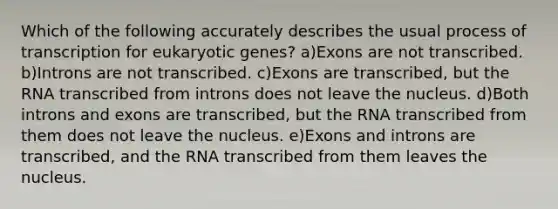 Which of the following accurately describes the usual process of transcription for eukaryotic genes? a)Exons are not transcribed. b)Introns are not transcribed. c)Exons are transcribed, but the RNA transcribed from introns does not leave the nucleus. d)Both introns and exons are transcribed, but the RNA transcribed from them does not leave the nucleus. e)Exons and introns are transcribed, and the RNA transcribed from them leaves the nucleus.