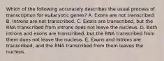 Which of the following accurately describes the usual process of transcription for eukaryotic genes? A. Exons are not transcribed. B. Introns are not transcribed. C. Exons are transcribed, but the RNA transcribed from introns does not leave the nucleus. D. Both introns and exons are transcribed, but the RNA transcribed from them does not leave the nucleus. E. Exons and introns are transcribed, and the RNA transcribed from them leaves the nucleus.