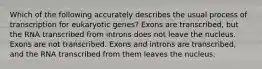 Which of the following accurately describes the usual process of transcription for eukaryotic genes? Exons are transcribed, but the RNA transcribed from introns does not leave the nucleus. Exons are not transcribed. Exons and introns are transcribed, and the RNA transcribed from them leaves the nucleus.