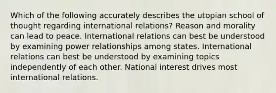 Which of the following accurately describes the utopian school of thought regarding international relations? Reason and morality can lead to peace. International relations can best be understood by examining power relationships among states. International relations can best be understood by examining topics independently of each other. National interest drives most international relations.