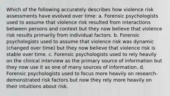 Which of the following accurately describes how violence risk assessments have evolved over time: a. Forensic psychologists used to assume that violence risk resulted from interactions between persons and context but they now believe that violence risk results primarily from individual factors. b. Forensic psychologists used to assume that violence risk was dynamic (changed over time) but they now believe that violence risk is stable over time. c. Forensic psychologists used to rely heavily on the clinical interview as the primary source of information but they now use it as one of many sources of information. d. Forensic psychologists used to focus more heavily on research-demonstrated risk factors but now they rely more heavily on their intuitions about risk.