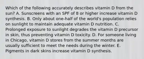 Which of the following accurately describes vitamin D from the sun? A. Sunscreens with an SPF of 8 or higher increase vitamin D synthesis. B. Only about one-half of the world's population relies on sunlight to maintain adequate vitamin D nutrition. C. Prolonged exposure to sunlight degrades the vitamin D precursor in skin, thus preventing vitamin D toxicity. D. For someone living in Chicago, vitamin D stores from the summer months are usually sufficient to meet the needs during the winter. E. Pigments in dark skins increase vitamin D synthesis.