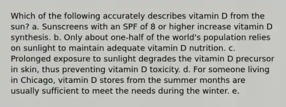 Which of the following accurately describes vitamin D from the sun? a. Sunscreens with an SPF of 8 or higher increase vitamin D synthesis. b. Only about one-half of the world's population relies on sunlight to maintain adequate vitamin D nutrition. c. Prolonged exposure to sunlight degrades the vitamin D precursor in skin, thus preventing vitamin D toxicity. d. For someone living in Chicago, vitamin D stores from the summer months are usually sufficient to meet the needs during the winter. e.