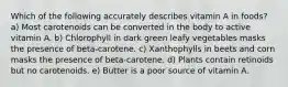 Which of the following accurately describes vitamin A in foods? a) Most carotenoids can be converted in the body to active vitamin A. b) Chlorophyll in dark green leafy vegetables masks the presence of beta-carotene. c) Xanthophylls in beets and corn masks the presence of beta-carotene. d) Plants contain retinoids but no carotenoids. e) Butter is a poor source of vitamin A.