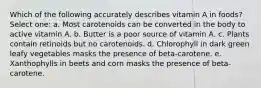 Which of the following accurately describes vitamin A in foods? Select one: a. Most carotenoids can be converted in the body to active vitamin A. b. Butter is a poor source of vitamin A. c. Plants contain retinoids but no carotenoids. d. Chlorophyll in dark green leafy vegetables masks the presence of beta-carotene. e. Xanthophylls in beets and corn masks the presence of beta-carotene.