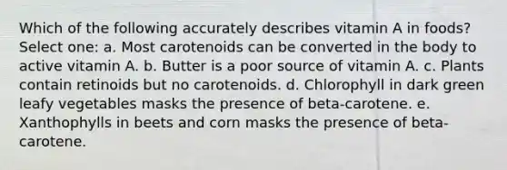 Which of the following accurately describes vitamin A in foods? Select one: a. Most carotenoids can be converted in the body to active vitamin A. b. Butter is a poor source of vitamin A. c. Plants contain retinoids but no carotenoids. d. Chlorophyll in dark green leafy vegetables masks the presence of beta-carotene. e. Xanthophylls in beets and corn masks the presence of beta-carotene.