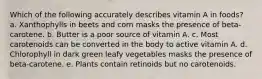 Which of the following accurately describes vitamin A in foods? a. Xanthophylls in beets and corn masks the presence of beta-carotene. b. Butter is a poor source of vitamin A. c. Most carotenoids can be converted in the body to active vitamin A. d. Chlorophyll in dark green leafy vegetables masks the presence of beta-carotene. e. Plants contain retinoids but no carotenoids.