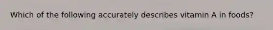 Which of the following accurately describes vitamin A in foods?