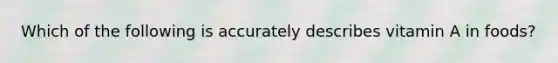 Which of the following is accurately describes vitamin A in foods?
