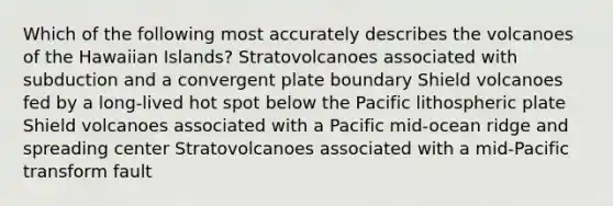 Which of the following most accurately describes the volcanoes of the Hawaiian Islands? Stratovolcanoes associated with subduction and a convergent plate boundary Shield volcanoes fed by a long-lived hot spot below the Pacific lithospheric plate Shield volcanoes associated with a Pacific mid-ocean ridge and spreading center Stratovolcanoes associated with a mid-Pacific transform fault