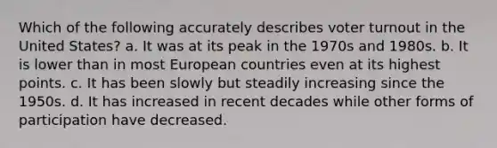 Which of the following accurately describes voter turnout in the United States? a. It was at its peak in the 1970s and 1980s. b. It is lower than in most European countries even at its highest points. c. It has been slowly but steadily increasing since the 1950s. d. It has increased in recent decades while other forms of participation have decreased.