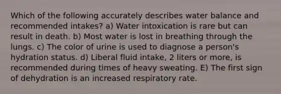 Which of the following accurately describes water balance and recommended intakes? a) Water intoxication is rare but can result in death. b) Most water is lost in breathing through the lungs. c) The color of urine is used to diagnose a person's hydration status. d) Liberal fluid intake, 2 liters or more, is recommended during times of heavy sweating. E) The first sign of dehydration is an increased respiratory rate.