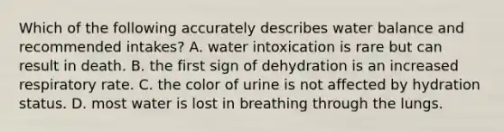 Which of the following accurately describes water balance and recommended intakes? A. water intoxication is rare but can result in death. B. the first sign of dehydration is an increased respiratory rate. C. the color of urine is not affected by hydration status. D. most water is lost in breathing through the lungs.