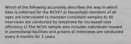 Which of the following accurately describes the way in which data is collected for the NCSV? a) Household members of all ages are interviewed to maintain consistent samples b) All interviews are conducted by telephone for increased cost efficiency c) The NCVS sample also includes individuals housed in correctional facilities and prisons d) Interviews are conducted every 6 months for 3 years