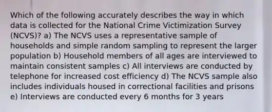 Which of the following accurately describes the way in which data is collected for the National Crime Victimization Survey (NCVS)? a) The NCVS uses a representative sample of households and simple random sampling to represent the larger population b) Household members of all ages are interviewed to maintain consistent samples c) All interviews are conducted by telephone for increased cost efficiency d) The NCVS sample also includes individuals housed in correctional facilities and prisons e) Interviews are conducted every 6 months for 3 years