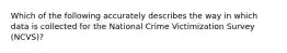 Which of the following accurately describes the way in which data is collected for the National Crime Victimization Survey (NCVS)?