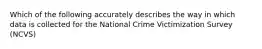 Which of the following accurately describes the way in which data is collected for the National Crime Victimization Survey (NCVS)