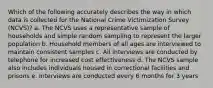 Which of the following accurately describes the way in which data is collected for the National Crime Victimization Survey (NCVS)? a. The NCVS uses a representative sample of households and simple random sampling to represent the larger population b. Household members of all ages are interviewed to maintain consistent samples c. All interviews are conducted by telephone for increased cost effectiveness d. The NCVS sample also includes individuals housed in correctional facilities and prisons e. Interviews are conducted every 6 months for 3 years