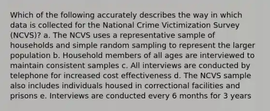 Which of the following accurately describes the way in which data is collected for the National Crime Victimization Survey (NCVS)? a. The NCVS uses a representative sample of households and simple random sampling to represent the larger population b. Household members of all ages are interviewed to maintain consistent samples c. All interviews are conducted by telephone for increased cost effectiveness d. The NCVS sample also includes individuals housed in correctional facilities and prisons e. Interviews are conducted every 6 months for 3 years