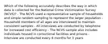 Which of the following accurately describes the way in which data is collected for the National Crime Victimization Survey (NCVS)? - The NCVS used a representative sample of households and simple random sampling to represent the larger population - Household members of all ages are interviewed to maintain consistent samples - All interviews are conducted by telephone for increased cost efficiency - The NCVS sample also includes individuals housed in correctional facilities and prisons - Interview are conducted every 6 months for 3 years