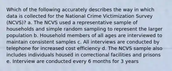 Which of the following accurately describes the way in which data is collected for the National Crime Victimization Survey (NCVS)? a. The NCVS used a representative sample of households and simple random sampling to represent the larger population b. Household members of all ages are interviewed to maintain consistent samples c. All interviews are conducted by telephone for increased cost efficiency d. The NCVS sample also includes individuals housed in correctional facilities and prisons e. Interview are conducted every 6 months for 3 years