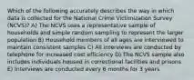 Which of the following accurately describes the way in which data is collected for the National Crime Victimization Survey (NCVS)? A) The NCVS uses a representative sample of households and simple random sampling to represent the larger population B) Household members of all ages are interviewed to maintain consistent samples C) All interviews are conducted by telephone for increased cost efficiency D) The NCVS sample also includes individuals housed in correctional facilities and prisons E) Interviews are conducted every 6 months for 3 years