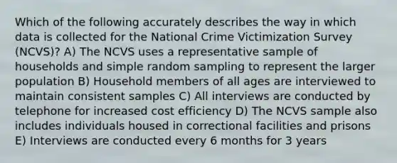 Which of the following accurately describes the way in which data is collected for the National Crime Victimization Survey (NCVS)? A) The NCVS uses a representative sample of households and simple random sampling to represent the larger population B) Household members of all ages are interviewed to maintain consistent samples C) All interviews are conducted by telephone for increased cost efficiency D) The NCVS sample also includes individuals housed in correctional facilities and prisons E) Interviews are conducted every 6 months for 3 years