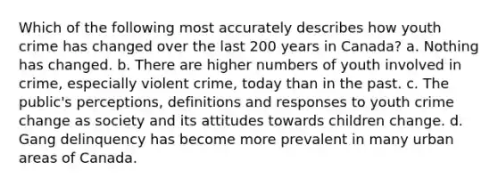 Which of the following most accurately describes how youth crime has changed over the last 200 years in Canada? a. Nothing has changed. b. There are higher numbers of youth involved in crime, especially violent crime, today than in the past. c. The public's perceptions, definitions and responses to youth crime change as society and its attitudes towards children change. d. Gang delinquency has become more prevalent in many urban areas of Canada.