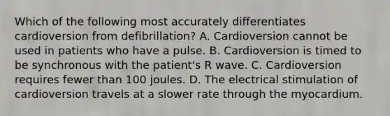 Which of the following most accurately differentiates cardioversion from​ defibrillation? A. Cardioversion cannot be used in patients who have a pulse. B. Cardioversion is timed to be synchronous with the​ patient's R wave. C. Cardioversion requires fewer than 100 joules. D. The electrical stimulation of cardioversion travels at a slower rate through the myocardium.