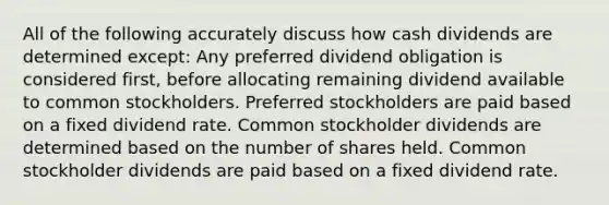 All of the following accurately discuss how cash dividends are determined except: Any preferred dividend obligation is considered first, before allocating remaining dividend available to common stockholders. Preferred stockholders are paid based on a fixed dividend rate. Common stockholder dividends are determined based on the number of shares held. Common stockholder dividends are paid based on a fixed dividend rate.