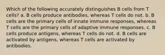 Which of the following accurately distinguishes B cells from T cells? a. B cells produce antibodies, whereas T cells do not. b. B cells are the primary cells of innate immune responses, whereas T cells are the primary cells of adaptive immune responses. c. B cells produce antigens, whereas T cells do not. d. B cells are activated by antigens, whereas T cells are activated by antibodies.