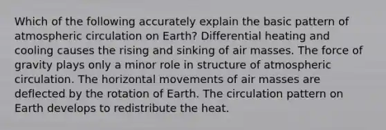 Which of the following accurately explain the basic pattern of atmospheric circulation on Earth? Differential heating and cooling causes the rising and sinking of <a href='https://www.questionai.com/knowledge/kxxue2ni5z-air-masses' class='anchor-knowledge'>air masses</a>. The force of gravity plays only a minor role in structure of atmospheric circulation. The horizontal movements of air masses are deflected by the rotation of Earth. The circulation pattern on Earth develops to redistribute the heat.