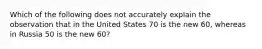 Which of the following does not accurately explain the observation that in the United States 70 is the new 60, whereas in Russia 50 is the new 60?