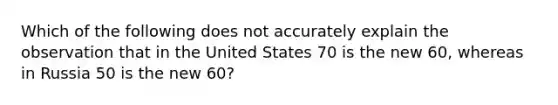 Which of the following does not accurately explain the observation that in the United States 70 is the new 60, whereas in Russia 50 is the new 60?