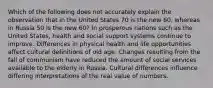 Which of the following does not accurately explain the observation that in the United States 70 is the new 60, whereas in Russia 50 is the new 60? In prosperous nations such as the United States, health and social support systems continue to improve. Differences in physical health and life opportunities affect cultural definitions of old age. Changes resulting from the fall of communism have reduced the amount of social services available to the elderly in Russia. Cultural differences influence differing interpretations of the real value of numbers.