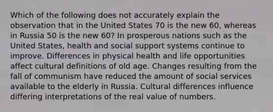 Which of the following does not accurately explain the observation that in the United States 70 is the new 60, whereas in Russia 50 is the new 60? In prosperous nations such as the United States, health and social support systems continue to improve. Differences in physical health and life opportunities affect cultural definitions of old age. Changes resulting from the fall of communism have reduced the amount of social services available to the elderly in Russia. Cultural differences influence differing interpretations of the real value of numbers.