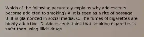 Which of the following accurately explains why adolescents become addicted to smoking? A. It is seen as a rite of passage. B. It is glamorized in social media. C. The fumes of cigarettes are highly addictive. D. Adolescents think that smoking cigarettes is safer than using illicit drugs.