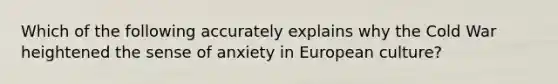 Which of the following accurately explains why the Cold War heightened the sense of anxiety in European culture?