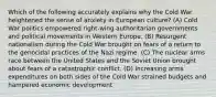 Which of the following accurately explains why the Cold War heightened the sense of anxiety in European culture? (A) Cold War politics empowered right-wing authoritarian governments and political movements in Western Europe. (B) Resurgent nationalism during the Cold War brought on fears of a return to the genocidal practices of the Nazi regime. (C) The nuclear arms race between the United States and the Soviet Union brought about fears of a catastrophic conflict. (D) Increasing arms expenditures on both sides of the Cold War strained budgets and hampered economic development