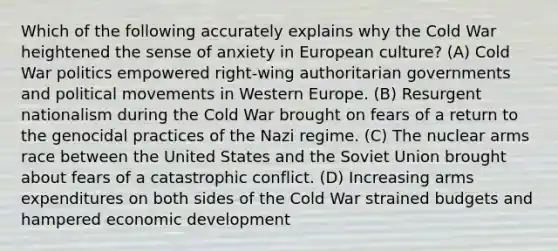 Which of the following accurately explains why the Cold War heightened the sense of anxiety in European culture? (A) Cold War politics empowered right-wing authoritarian governments and political movements in Western Europe. (B) Resurgent nationalism during the Cold War brought on fears of a return to the genocidal practices of the Nazi regime. (C) The nuclear arms race between the United States and the Soviet Union brought about fears of a catastrophic conflict. (D) Increasing arms expenditures on both sides of the Cold War strained budgets and hampered economic development