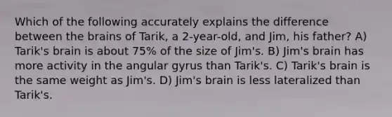 Which of the following accurately explains the difference between the brains of Tarik, a 2-year-old, and Jim, his father? A) Tarik's brain is about 75% of the size of Jim's. B) Jim's brain has more activity in the angular gyrus than Tarik's. C) Tarik's brain is the same weight as Jim's. D) Jim's brain is less lateralized than Tarik's.