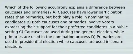 Which of the following accurately explains a difference between caucuses and primaries? A) Caucuses have lower participation rates than primaries, but both play a role in nominating candidates B) Both caucuses and primaries involve voters expressing their support for their preferred candidates in a public setting C) Caucuses are used during the general election, while primaries are used in the nomination process D) Primaries are used in presidential election while caucuses are used in senate elections