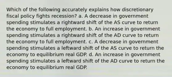 Which of the following accurately explains how discretionary fiscal policy fights recession? a. A decrease in government spending stimulates a rightward shift of the AS curve to return the economy to full employment. b. An increase in government spending stimulates a rightward shift of the AD curve to return the economy to full employment. c. A decrease in government spending stimulates a leftward shift of the AS curve to return the economy to equilibrium real GDP. d. An increase in government spending stimulates a leftward shift of the AD curve to return the economy to equilibrium real GDP.