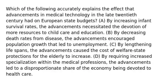 Which of the following accurately explains the effect that advancements in medical technology in the late twentieth century had on European state budgets? (A) By increasing infant survival rates, the advancements necessitated the devotion of more resources to child care and education. (B) By decreasing death rates from disease, the advancements encouraged population growth that led to unemployment. (C) By lengthening life spans, the advancements caused the cost of welfare-state protections for the elderly to increase. (D) By requiring increased specialization within the medical professions, the advancements led to a disproportionate share of the economy being devoted to health care.