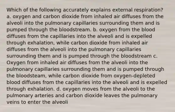 Which of the following accurately explains external respiration? a. oxygen and carbon dioxide from inhaled air diffuses from the alveoli into the pulmonary capillaries surrounding them and is pumped through the bloodstream. b. oxygen from the blood diffuses from the capillaries into the alveoli and is expelled through exhalation, while carbon dioxide from inhaled air diffuses from the alveoli into the pulmonary capillaries surrounding them and is pumped through the bloodstream c. Oxygen from inhaled air diffuses from the alveoli into the pulmonary capillaries surrounding them and is pumped through the bloodsteam, while carbon dioxide from oxygen-depleted blood diffuses from the capillaries into the alveoli and is expelled through exhalation. d. oxygen moves from the alveoli to the pulmonary arteries and carbon dioxide leaves the pulmonary veins to enter the alveoli