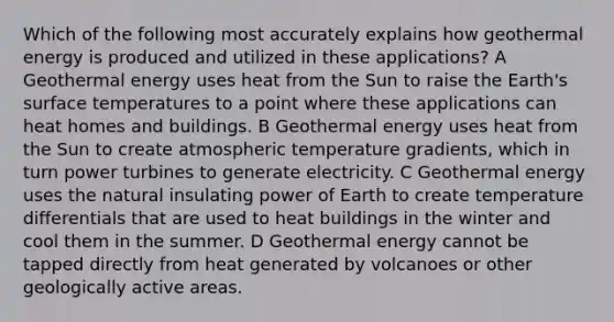 Which of the following most accurately explains how geothermal energy is produced and utilized in these applications? A Geothermal energy uses heat from the Sun to raise the Earth's surface temperatures to a point where these applications can heat homes and buildings. B Geothermal energy uses heat from the Sun to create atmospheric temperature gradients, which in turn power turbines to generate electricity. C Geothermal energy uses the natural insulating power of Earth to create temperature differentials that are used to heat buildings in the winter and cool them in the summer. D Geothermal energy cannot be tapped directly from heat generated by volcanoes or other geologically active areas.