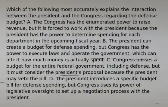 Which of the following most accurately explains the interaction between the president and the Congress regarding the defense budget? A. The Congress has the enumerated power to raise revenue, but it is forced to work with the president because the president has the power to determine spending for each department in the upcoming fiscal year. B. The president can create a budget for defense spending, but Congress has the power to execute laws and operate the government, which can affect how much money is actually spent. C. Congress passes a budget for the entire federal government, including defense, but it must consider the president's proposal because the president may veto the bill. D. The president introduces a specific budget bill for defense spending, but Congress uses its power of legislative oversight to set up a <a href='https://www.questionai.com/knowledge/kGa2ixwZ27-negotiation-process' class='anchor-knowledge'>negotiation process</a> with the president.