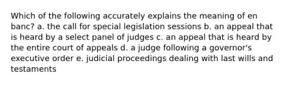 Which of the following accurately explains the meaning of en banc? a. the call for special legislation sessions b. an appeal that is heard by a select panel of judges c. an appeal that is heard by the entire court of appeals d. a judge following a governor's executive order e. judicial proceedings dealing with last wills and testaments