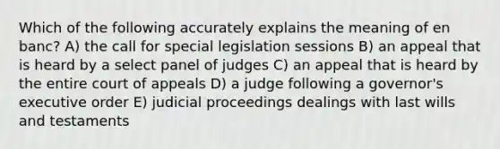 Which of the following accurately explains the meaning of en banc? A) the call for special legislation sessions B) an appeal that is heard by a select panel of judges C) an appeal that is heard by the entire court of appeals D) a judge following a governor's executive order E) judicial proceedings dealings with last wills and testaments